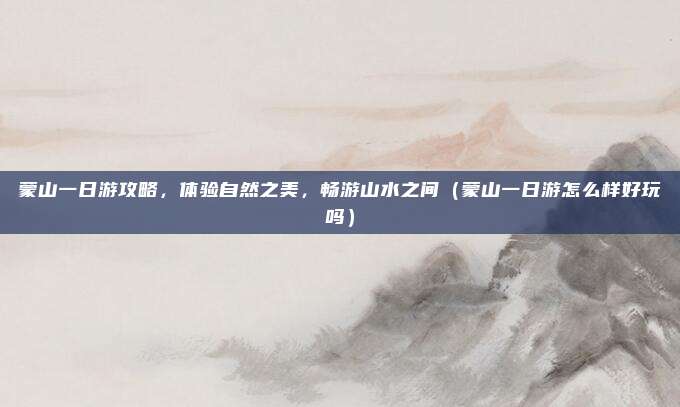 蒙山一日游攻略，体验自然之美，畅游山水之间（蒙山一日游怎么样好玩吗）