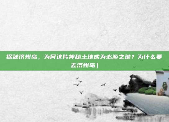 探秘济州岛，为何这片神秘土地成为必游之地？为什么要去济州岛）