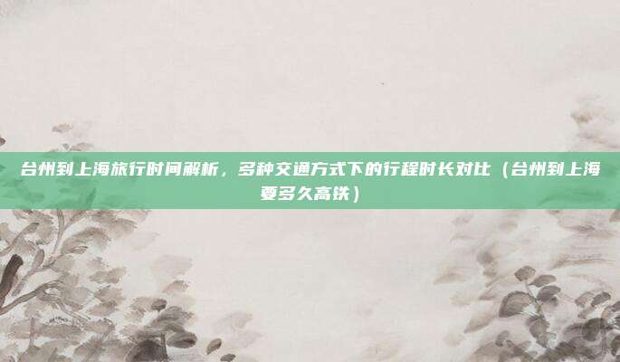 台州到上海旅行时间解析，多种交通方式下的行程时长对比（台州到上海要多久高铁）