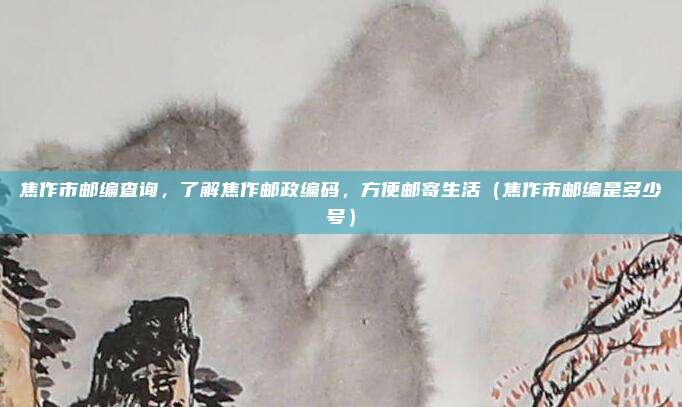 焦作市邮编查询，了解焦作邮政编码，方便邮寄生活（焦作市邮编是多少号）