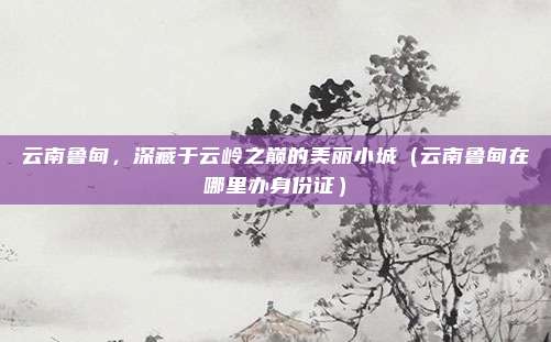 云南鲁甸，深藏于云岭之巅的美丽小城（云南鲁甸在哪里办身份证）
