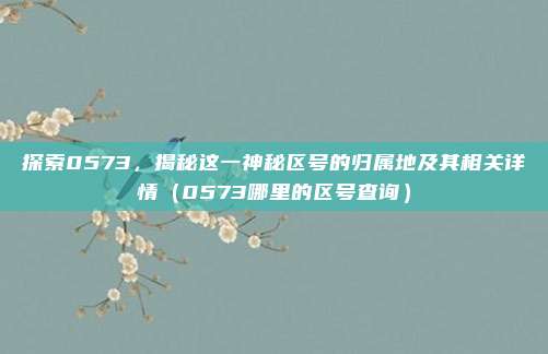 探索0573，揭秘这一神秘区号的归属地及其相关详情（0573哪里的区号查询）