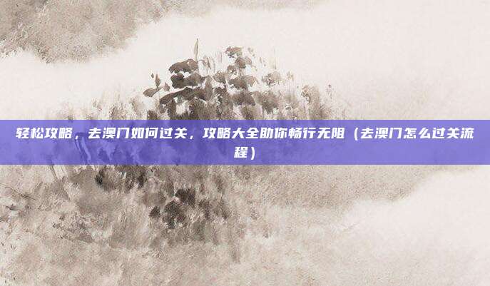 轻松攻略，去澳门如何过关，攻略大全助你畅行无阻（去澳门怎么过关流程）