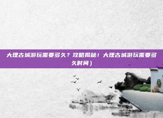 大理古城游玩需要多久？攻略揭秘！大理古城游玩需要多久时间）