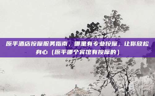 原平酒店按摩服务指南，哪里有专业按摩，让你放松身心（原平哪个宾馆有按摩的）