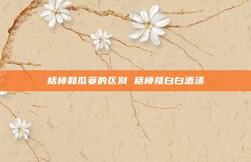 栝楼和瓜蒌的区别 栝楼薤白白酒汤