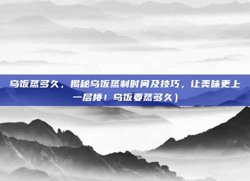乌饭蒸多久，揭秘乌饭蒸制时间及技巧，让美味更上一层楼！乌饭要蒸多久）