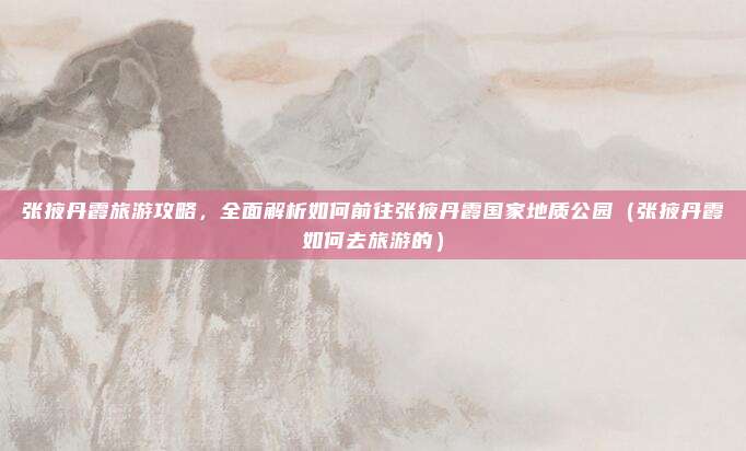 张掖丹霞旅游攻略，全面解析如何前往张掖丹霞国家地质公园（张掖丹霞如何去旅游的）