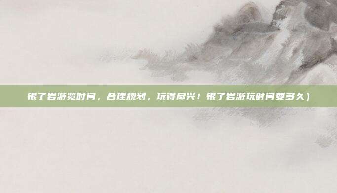 银子岩游览时间，合理规划，玩得尽兴！银子岩游玩时间要多久）