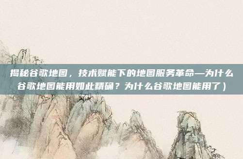 揭秘谷歌地图，技术赋能下的地图服务革命—为什么谷歌地图能用如此精确？为什么谷歌地图能用了）