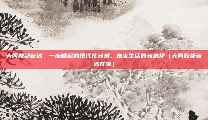 大同魏都新城，一座崛起的现代化新城，未来生活的新选择（大同魏都新城在哪）