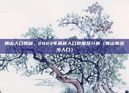佛山人口揭秘，2023年最新人口数据及分析（佛山有多少人口）