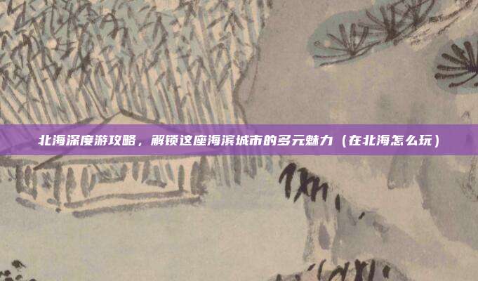 北海深度游攻略,解锁这座海滨城市的多元魅力(在北海怎么玩)
