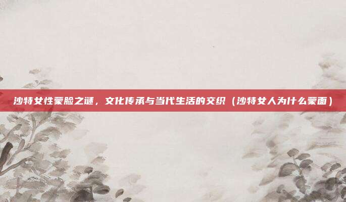 沙特女性蒙脸之谜,文化传承与当代生活的交织(沙特女人为什么蒙面)