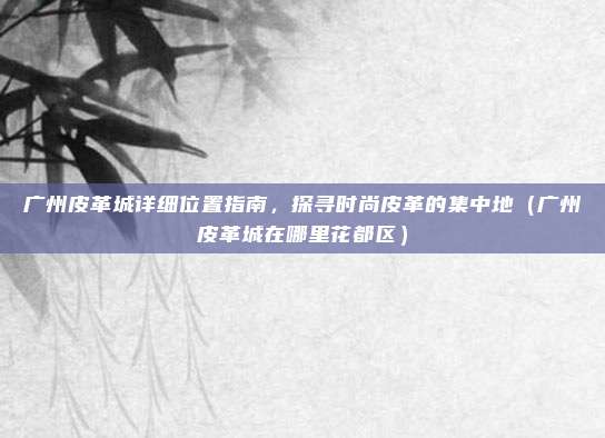 广州皮革城详细位置指南,探寻时尚皮革的集中地(广州皮革城在哪里花都区)