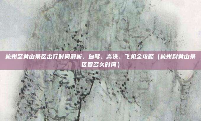 杭州至黄山景区出行时间解析，自驾、高铁、飞机全攻略（杭州到黄山景区要多久时间）