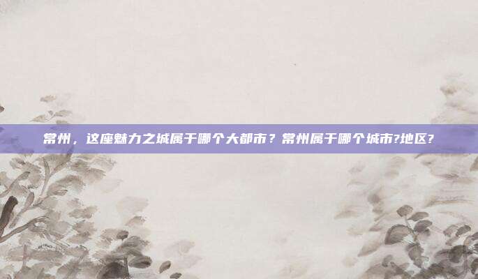 常州,这座魅力之城属于哪个大都市?常州属于哪个城市?地区?