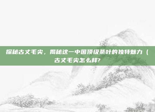 探秘古丈毛尖,揭秘这一中国顶级茶叶的独特魅力(古丈毛尖怎么样?