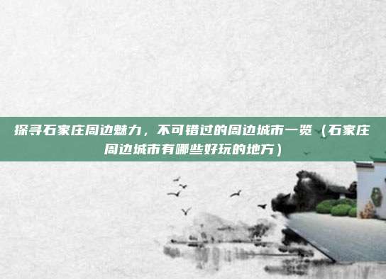 探寻石家庄周边魅力,不可错过的周边城市一览(石家庄周边城市有哪些好玩的地方)