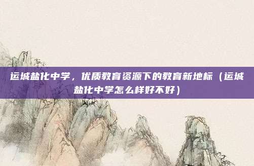运城盐化中学，优质教育资源下的教育新地标（运城盐化中学怎么样好不好）