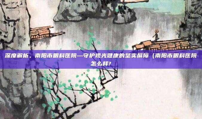 深度解析,南阳市眼科医院—守护视光健康的坚实屏障(南阳市眼科医院怎么样?