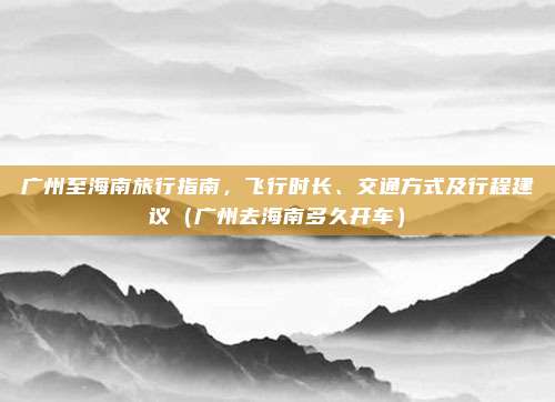 广州至海南旅行指南，飞行时长、交通方式及行程建议（广州去海南多久开车）