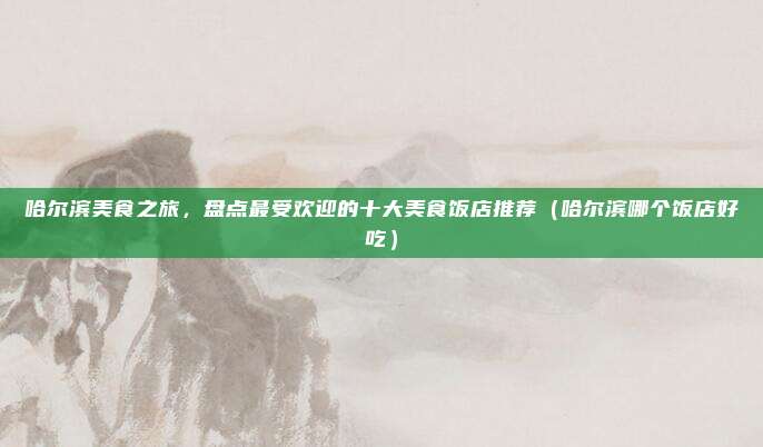 哈尔滨美食之旅,盘点最受欢迎的十大美食饭店推荐(哈尔滨哪个饭店好吃)