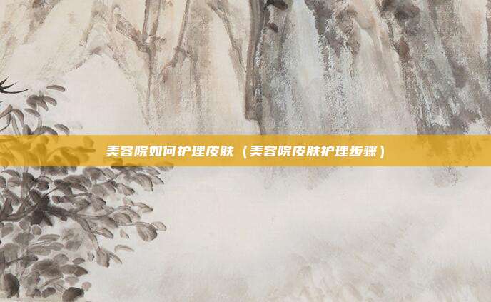 美容院如何护理皮肤（美容院皮肤护理步骤）