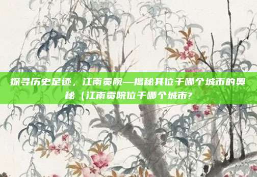 探寻历史足迹,江南贡院—揭秘其位于哪个城市的奥秘(江南贡院位于哪个城市?