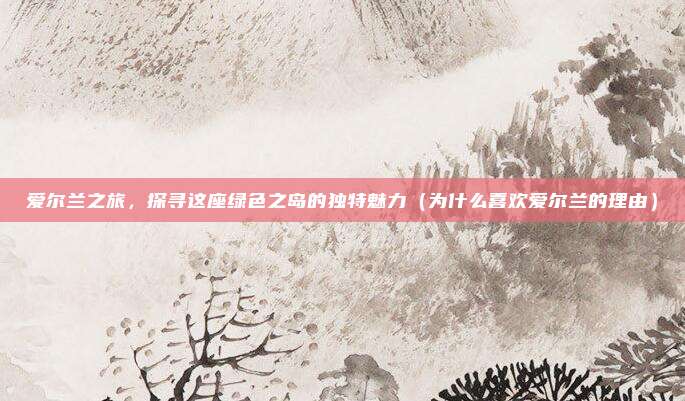 爱尔兰之旅,探寻这座绿色之岛的独特魅力(为什么喜欢爱尔兰的理由)
