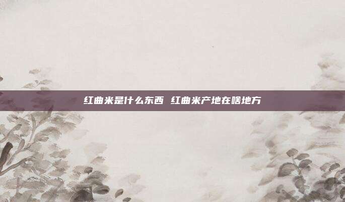 红曲米是什么东西 红曲米产地在啥地方