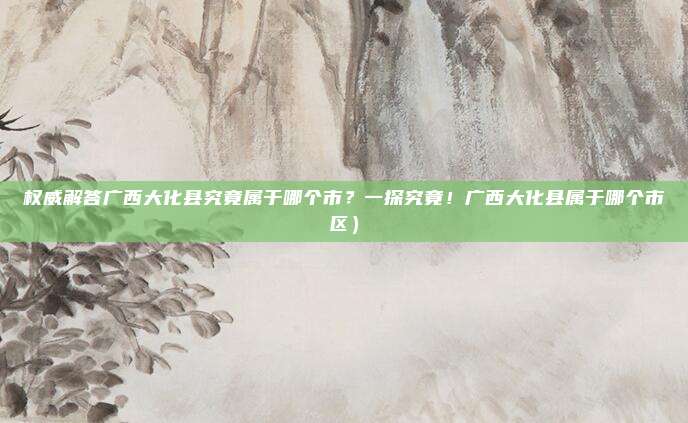 权威解答广西大化县究竟属于哪个市?一探究竟!广西大化县属于哪个市区)
