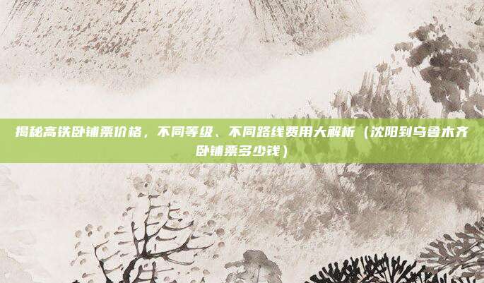揭秘高铁卧铺票价格,不同等级、不同路线费用大解析(沈阳到乌鲁木齐卧铺票多少钱)