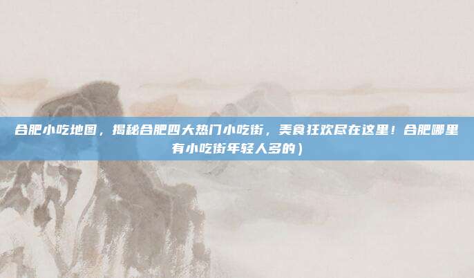合肥小吃地图,揭秘合肥四大热门小吃街,美食狂欢尽在这里!合肥哪里有小吃街年轻人多的)