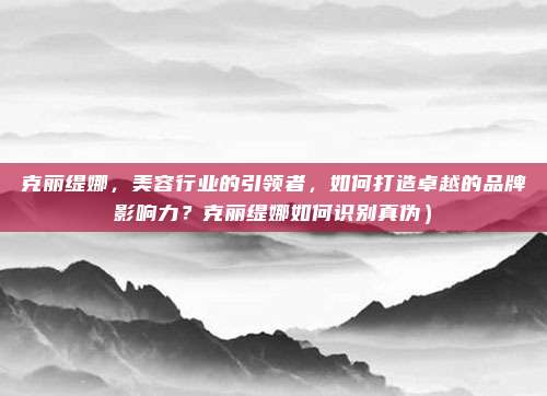克丽缇娜,美容行业的引领者,如何打造卓越的品牌影响力?克丽缇娜如何识别真伪)