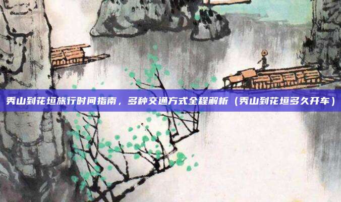秀山到花垣旅行时间指南,多种交通方式全程解析(秀山到花垣多久开车)