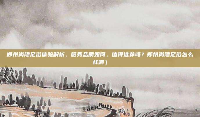 郑州尚隐足浴体验解析,服务品质如何,值得推荐吗?郑州尚隐足浴怎么样啊)
