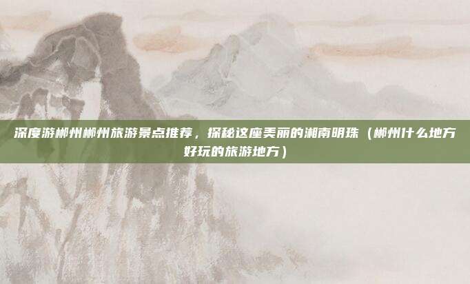 深度游郴州郴州旅游景点推荐,探秘这座美丽的湘南明珠(郴州什么地方好玩的旅游地方)