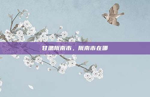 甘肃陇南市,陇南市在哪