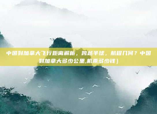 中国到加拿大飞行距离解析,跨越半球,航程几何?中国到加拿大多少公里,机票多少钱)