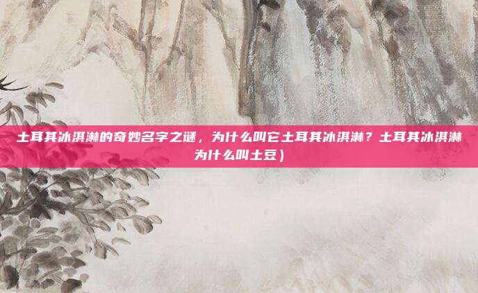 土耳其冰淇淋的奇妙名字之谜，为什么叫它土耳其冰淇淋？土耳其冰淇淋为什么叫土豆）