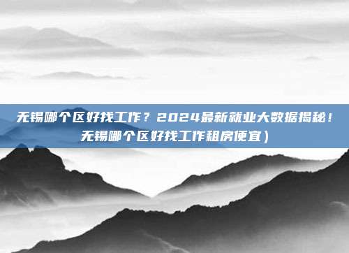 无锡哪个区好找工作?2024最新就业大数据揭秘!无锡哪个区好找工作租房便宜)