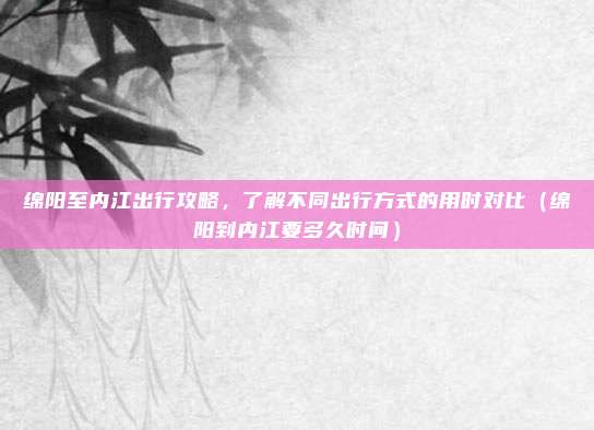 绵阳至内江出行攻略,了解不同出行方式的用时对比(绵阳到内江要多久时间)