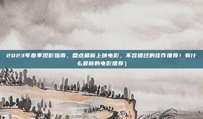 2023年春季观影指南,盘点最新上映电影,不容错过的佳作推荐!有什么最新的电影推荐)