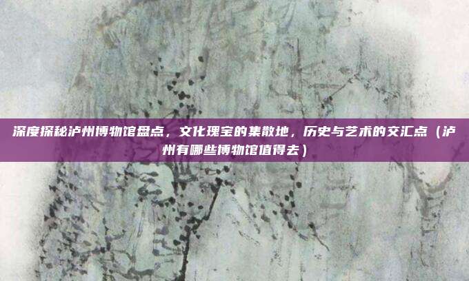 深度探秘泸州博物馆盘点,文化瑰宝的集散地,历史与艺术的交汇点(泸州有哪些博物馆值得去)