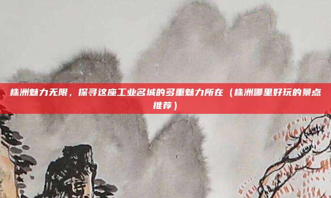 株洲魅力无限,探寻这座工业名城的多重魅力所在(株洲哪里好玩的景点推荐)