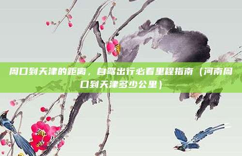 周口到天津的距离,自驾出行必看里程指南(河南周口到天津多少公里)