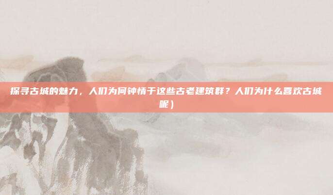 探寻古城的魅力,人们为何钟情于这些古老建筑群?人们为什么喜欢古城呢)