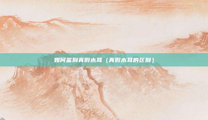 如何鉴别真假木耳（真假木耳的区别）