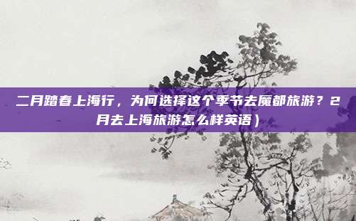 二月踏春上海行，为何选择这个季节去魔都旅游？2月去上海旅游怎么样英语）